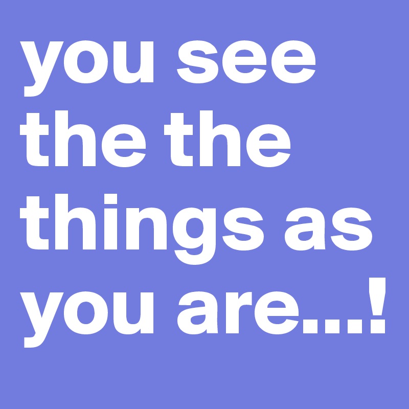 you see the the things as you are...!