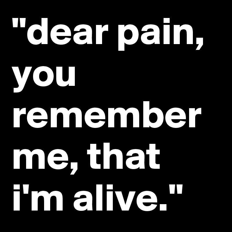 "dear pain, you remember me, that i'm alive."