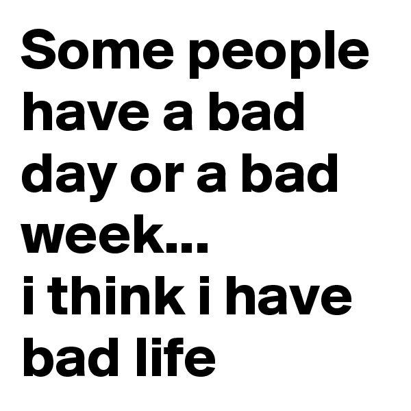 Some people have a bad day or a bad week...
i think i have bad life