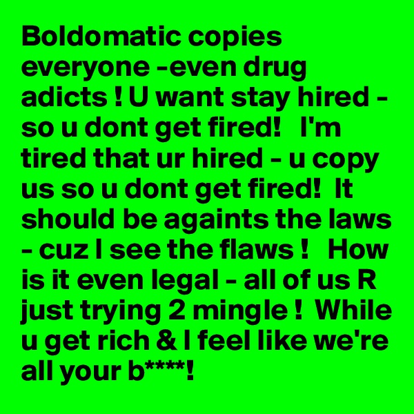 Boldomatic copies  everyone -even drug adicts ! U want stay hired - so u dont get fired!   I'm tired that ur hired - u copy us so u dont get fired!  It should be againts the laws - cuz I see the flaws !   How is it even legal - all of us R just trying 2 mingle !  While u get rich & I feel like we're all your b****! 