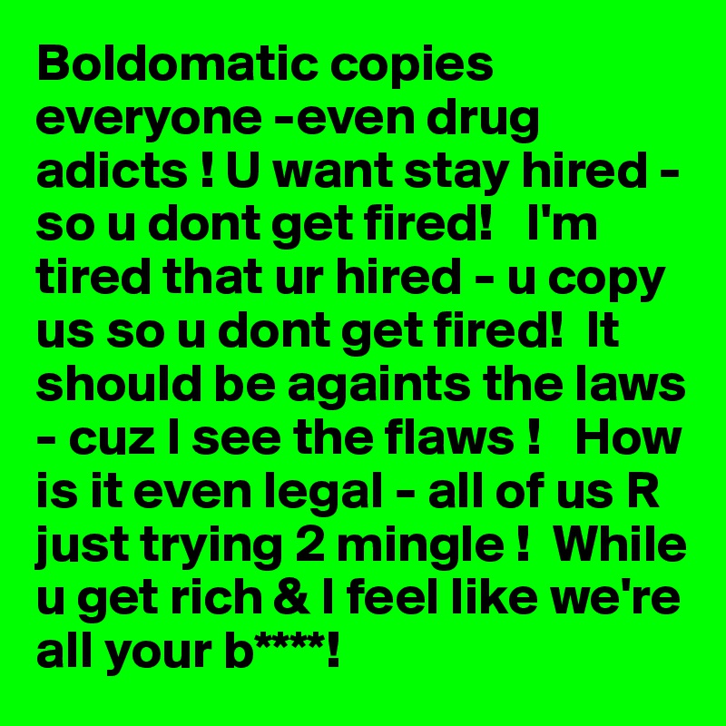 Boldomatic copies  everyone -even drug adicts ! U want stay hired - so u dont get fired!   I'm tired that ur hired - u copy us so u dont get fired!  It should be againts the laws - cuz I see the flaws !   How is it even legal - all of us R just trying 2 mingle !  While u get rich & I feel like we're all your b****! 