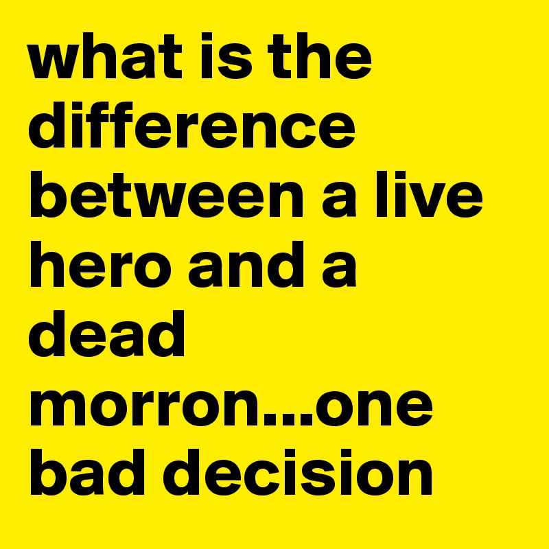 what is the difference between a live hero and a dead morron...one bad decision