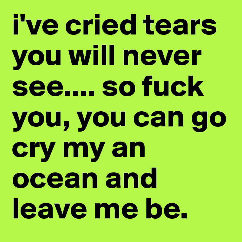 i've cried tears you will never see.... so fuck you, you can go cry my an ocean and leave me be. 