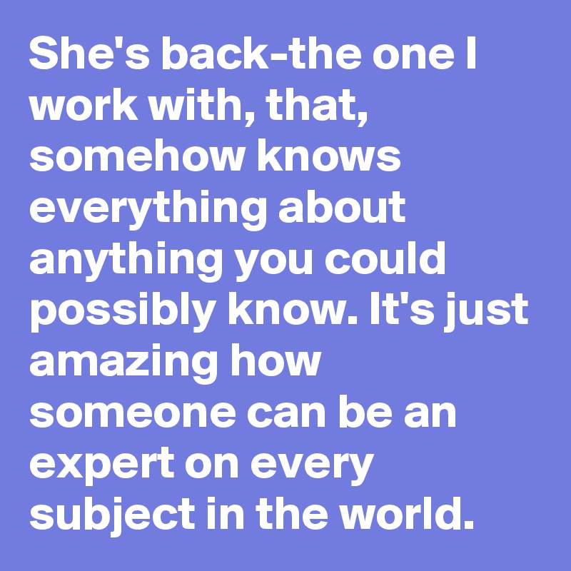 She's back-the one I work with, that, somehow knows everything about anything you could possibly know. It's just amazing how someone can be an expert on every subject in the world. 