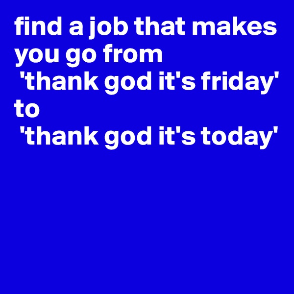 find a job that makes you go from
 'thank god it's friday' 
to 
 'thank god it's today' 




