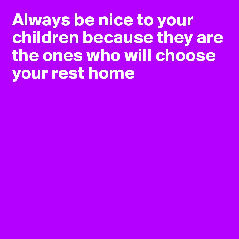 Always be nice to your children because they are the ones who will choose your rest home







