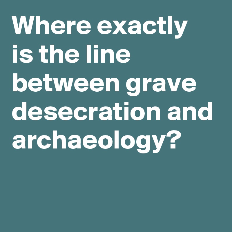 Where exactly 
is the line between grave desecration and archaeology?

