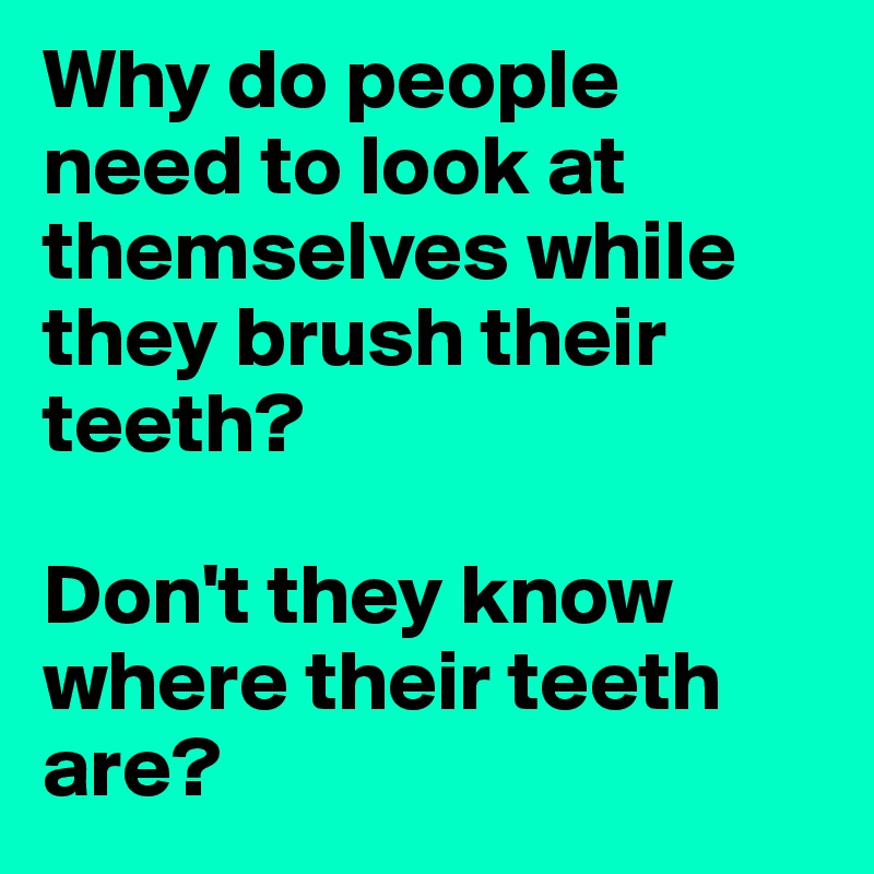 Why do people need to look at themselves while they brush their teeth? 

Don't they know where their teeth are? 