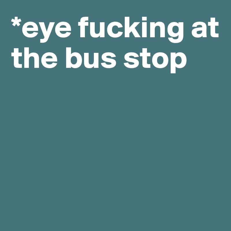 *eye fucking at the bus stop



