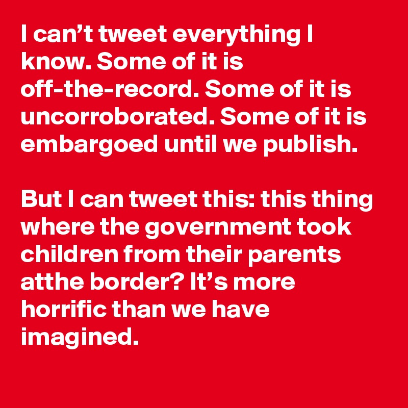 I can’t tweet everything I know. Some of it is off-the-record. Some of it is uncorroborated. Some of it is embargoed until we publish. 

But I can tweet this: this thing where the government took children from their parents atthe border? It’s more horrific than we have imagined.