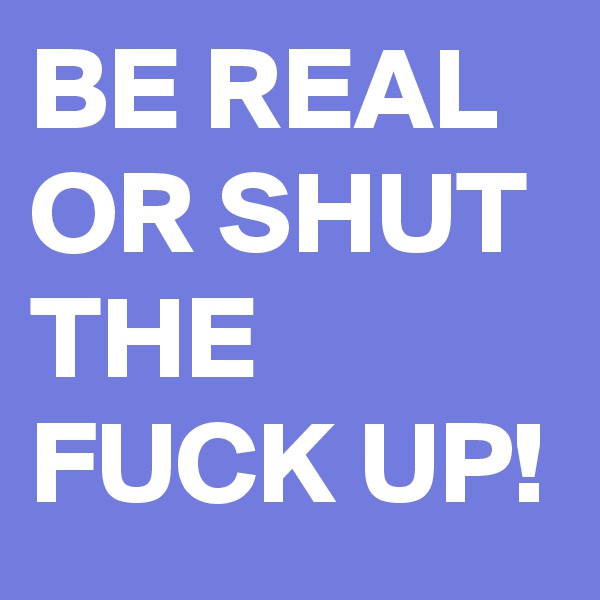 BE REAL OR SHUT THE FUCK UP!