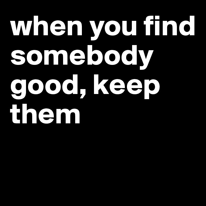 when you find somebody good, keep them

