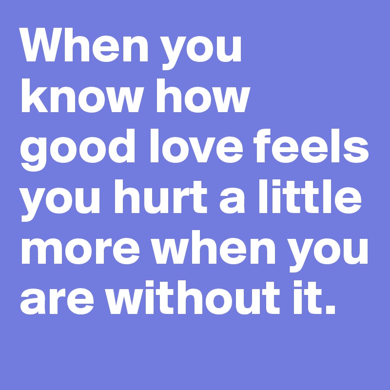 When you know how good love feels you hurt a little more when you are without it. 
