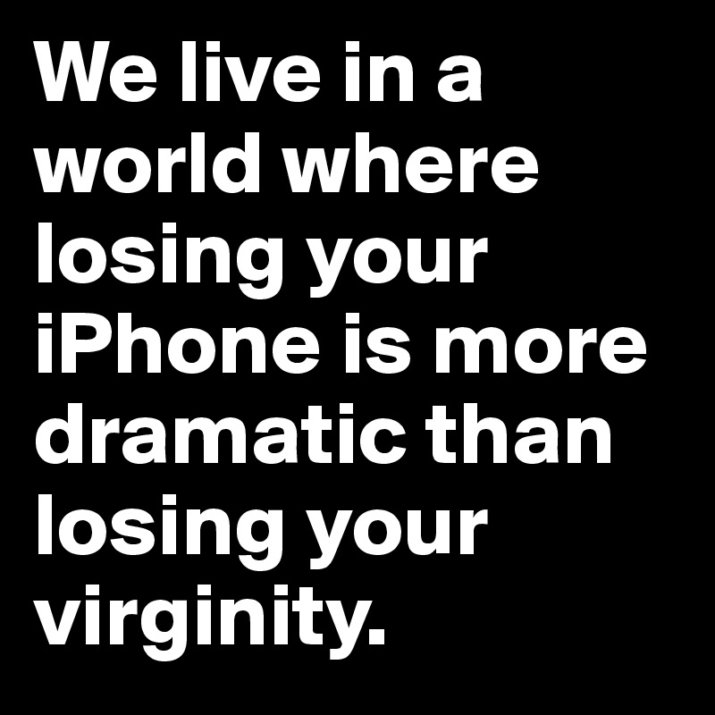 We live in a         world where losing your iPhone is more dramatic than losing your      virginity.