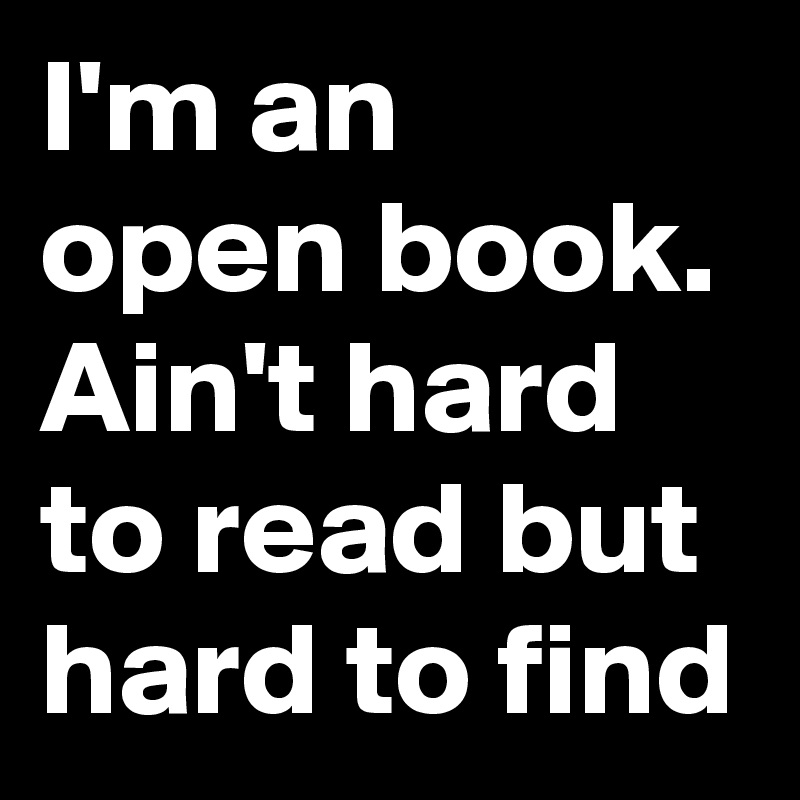 I'm an open book.
Ain't hard to read but hard to find