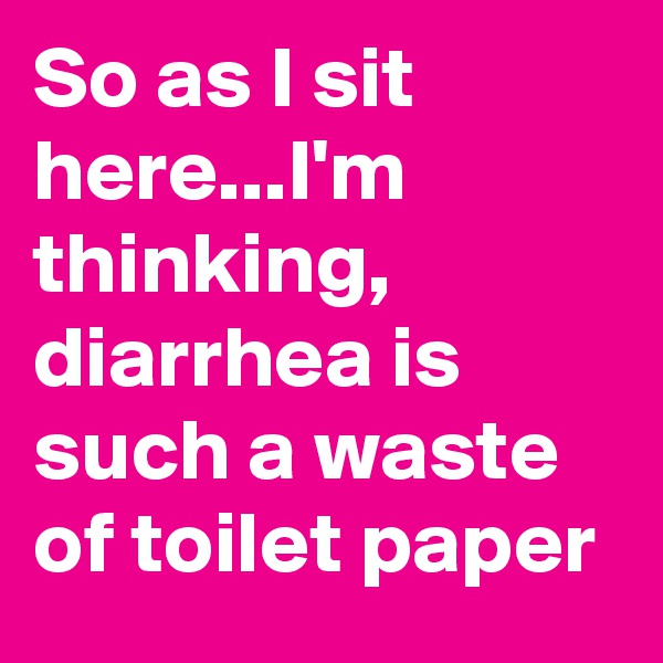 So as I sit here...I'm  thinking, diarrhea is such a waste of toilet paper