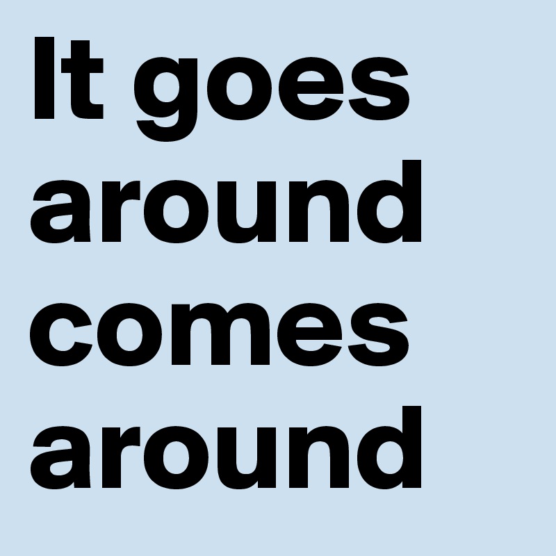 It goes around 
comes around