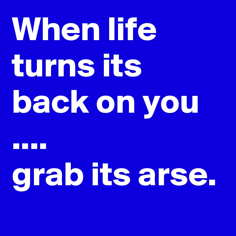 When life turns its back on you ....
grab its arse.