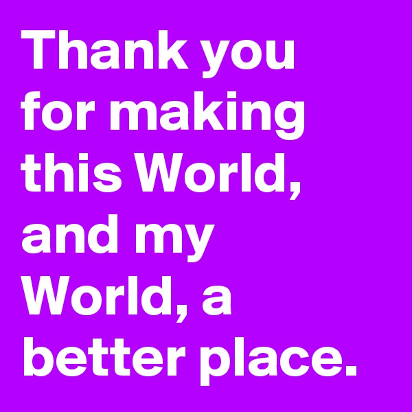 Thank you for making this World, and my World, a better place. 