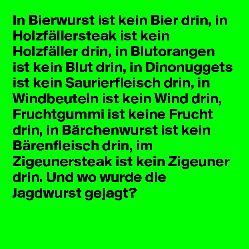 In Bierwurst ist kein Bier drin, in Holzfällersteak ist kein Holzfäller drin, in Blutorangen ist kein Blut drin, in Dinonuggets ist kein Saurierfleisch drin, in Windbeuteln ist kein Wind drin, Fruchtgummi ist keine Frucht drin, in Bärchenwurst ist kein Bärenfleisch drin, im Zigeunersteak ist kein Zigeuner drin. Und wo wurde die Jagdwurst gejagt?
