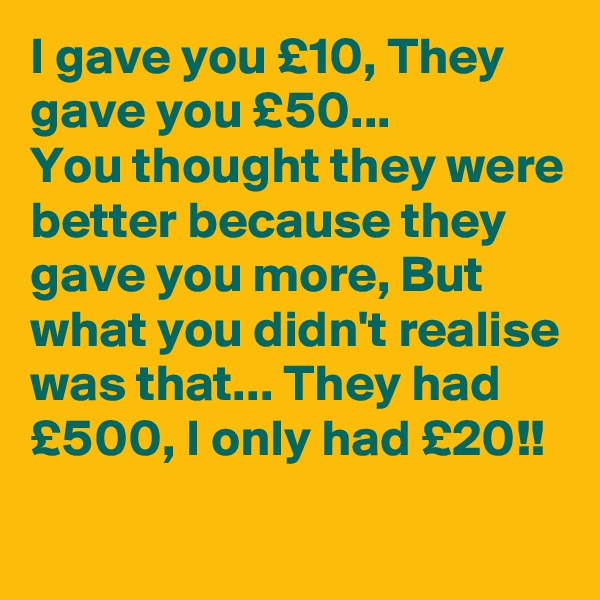 I gave you £10, They gave you £50...
You thought they were better because they gave you more, But
what you didn't realise was that... They had £500, I only had £20!!
