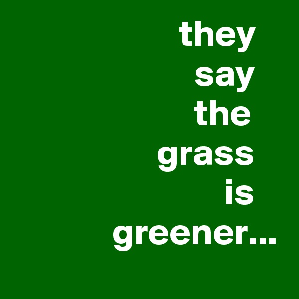                       they
                        say
                        the
                   grass
                            is
             greener...