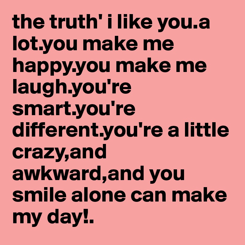 the truth' i like you.a lot.you make me happy.you make me laugh.you're smart.you're different.you're a little crazy,and awkward,and you smile alone can make my day!.