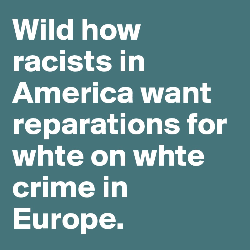 Wild how racists in America want reparations for whte on whte crime in Europe. 