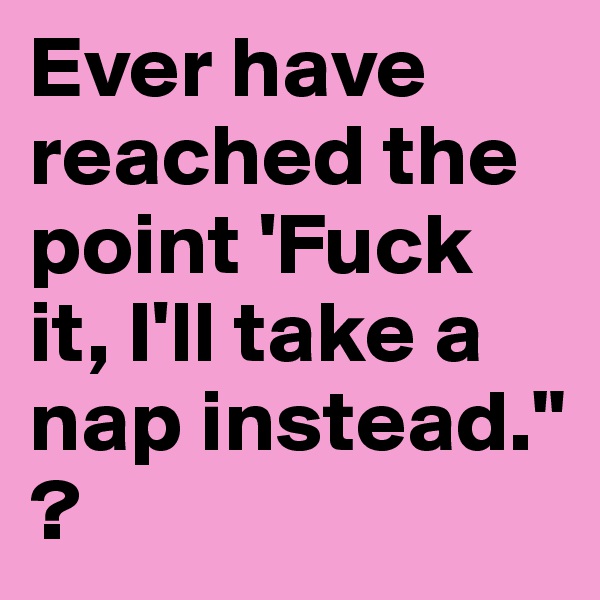 Ever have reached the point 'Fuck it, I'll take a nap instead." ?