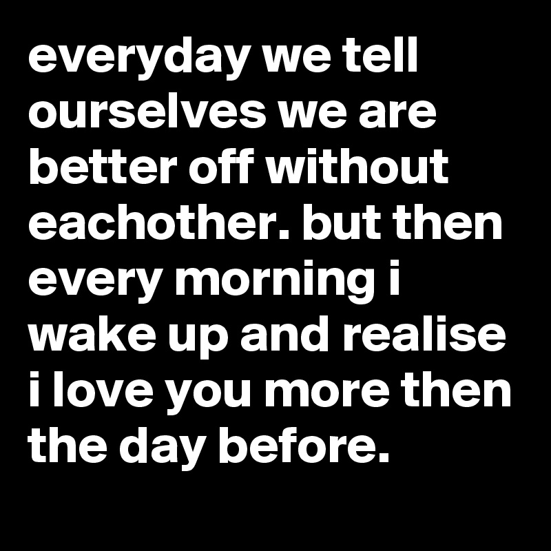 everyday we tell ourselves we are better off without eachother. but then every morning i wake up and realise i love you more then the day before. 