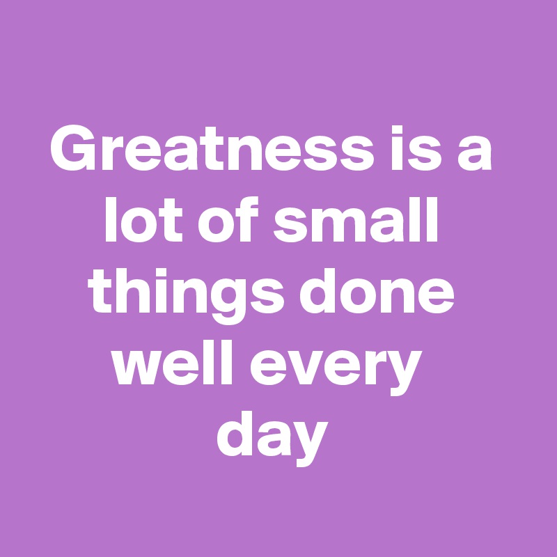 
Greatness is a lot of small things done well every 
day
