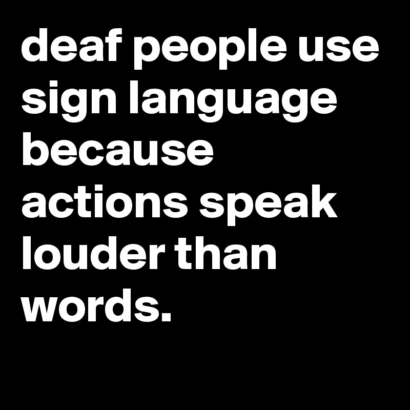 deaf people use sign language because actions speak louder than words.