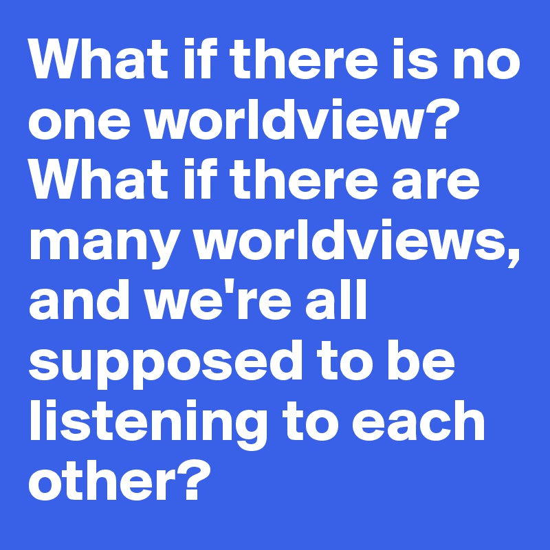 What if there is no one worldview? What if there are many worldviews, and we're all supposed to be listening to each other?