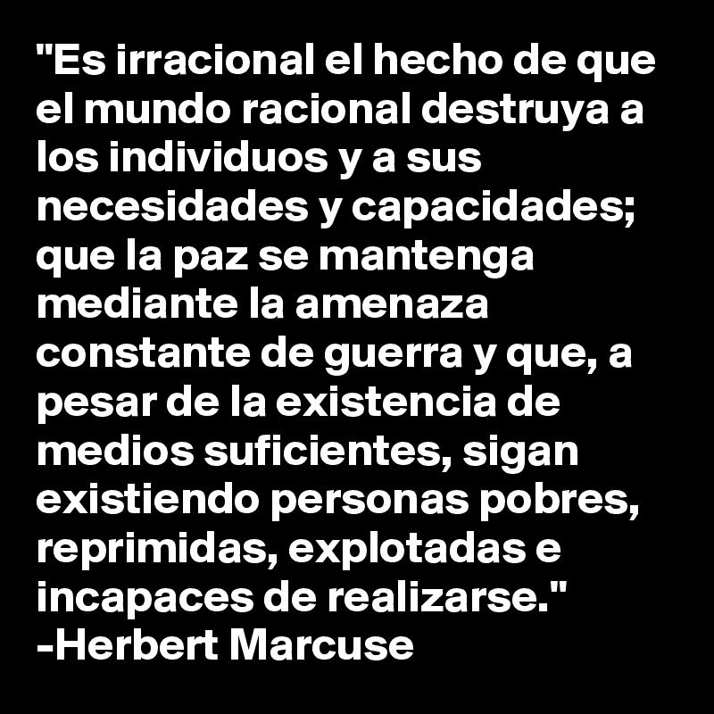 "Es irracional el hecho de que el mundo racional destruya a los individuos y a sus necesidades y capacidades; que la paz se mantenga mediante la amenaza constante de guerra y que, a pesar de la existencia de medios suficientes, sigan existiendo personas pobres, reprimidas, explotadas e incapaces de realizarse." 
-Herbert Marcuse