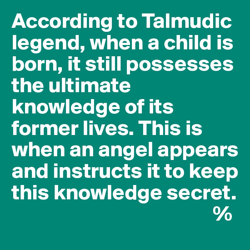 According to Talmudic legend, when a child is born, it still possesses the ultimate knowledge of its former lives. This is when an angel appears and instructs it to keep this knowledge secret.
                                               %