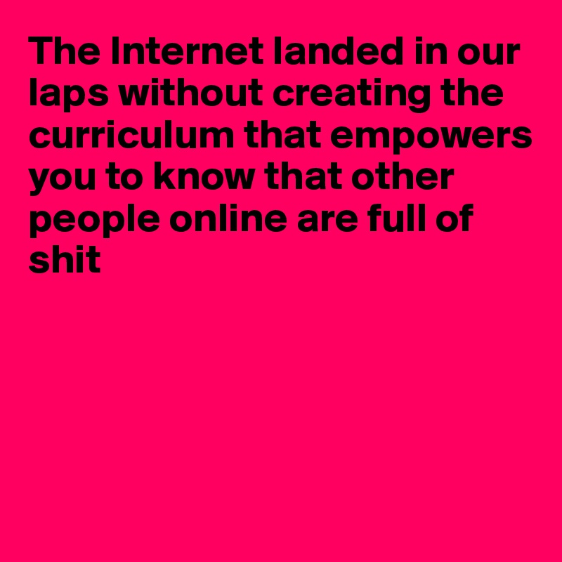 The Internet landed in our laps without creating the curriculum that empowers you to know that other people online are full of
shit





