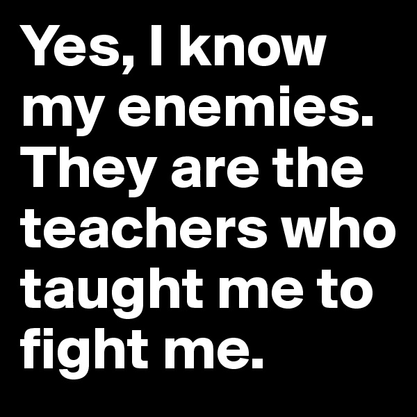 Yes, I know my enemies. They are the teachers who taught me to fight me.