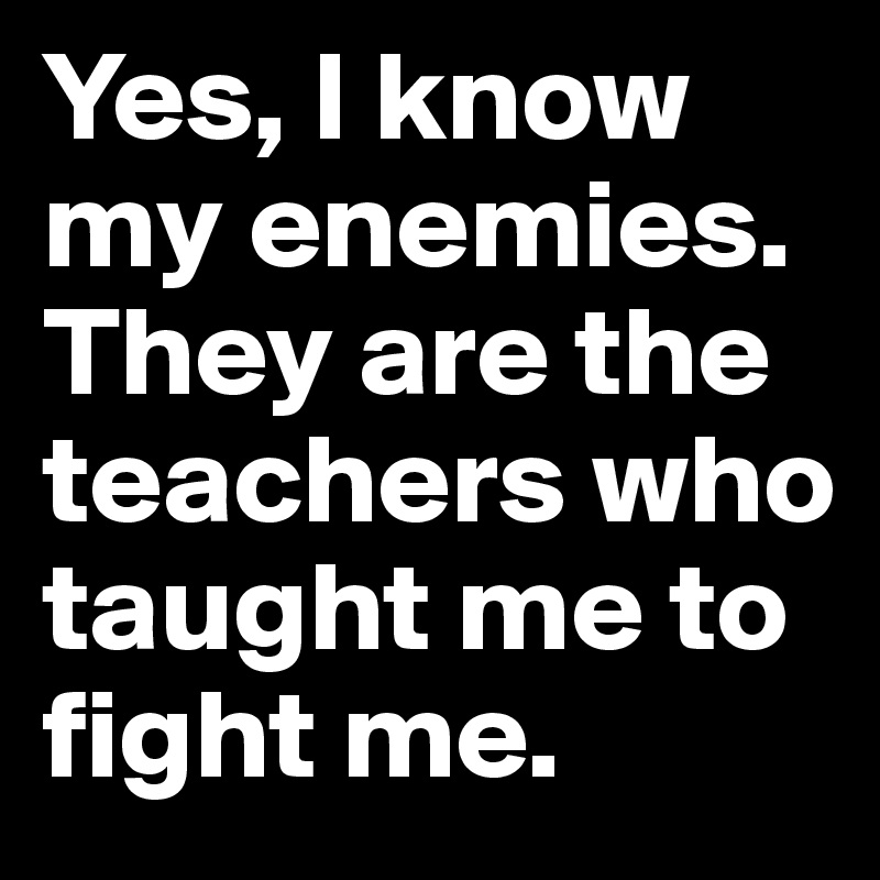 Yes, I know my enemies. They are the teachers who taught me to fight me.
