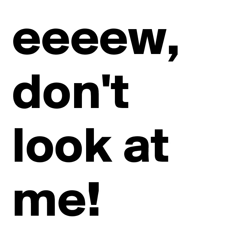 eeeew, don't look at me!