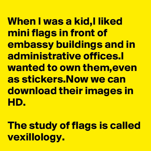 When I was a kid,I liked mini flags in front of embassy buildings and in administrative offices.I wanted to own them,even as stickers.Now we can download their images in HD.

The study of flags is called vexillology.