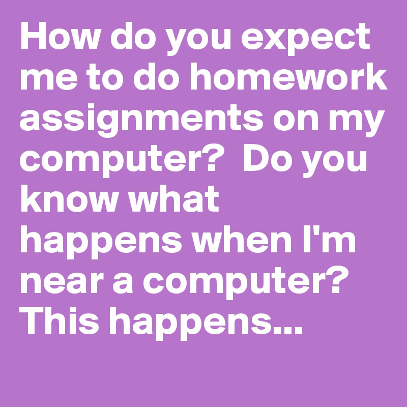 How do you expect me to do homework assignments on my computer?  Do you know what happens when I'm near a computer? This happens...
