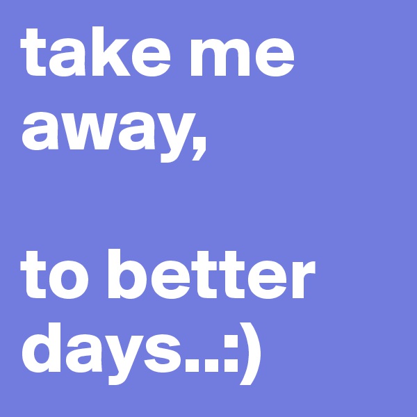 take me away,

to better days..:)