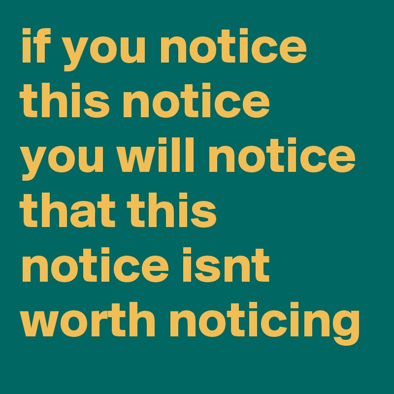 if you notice this notice you will notice that this notice isnt worth noticing