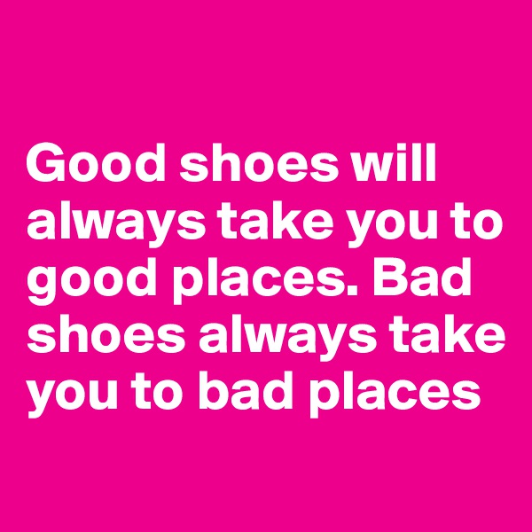 

Good shoes will always take you to good places. Bad shoes always take you to bad places
