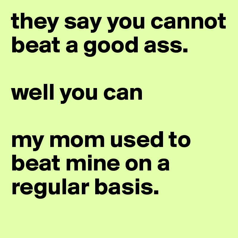 they say you cannot beat a good ass. 

well you can

my mom used to beat mine on a regular basis. 