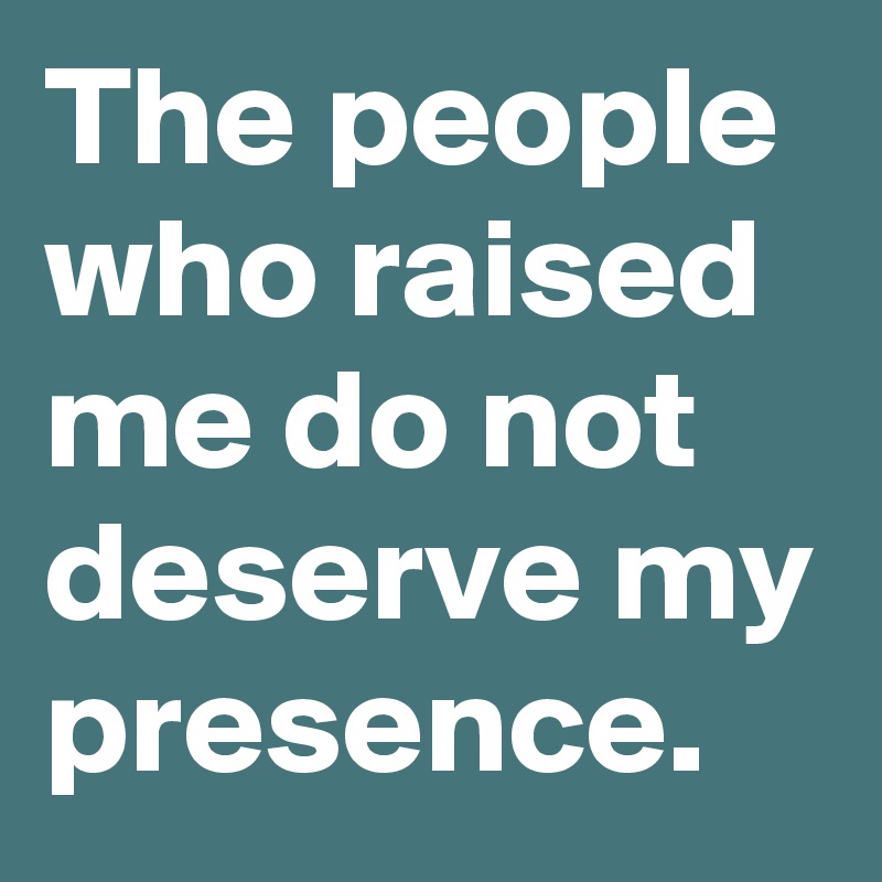 The people who raised me do not deserve my presence. 