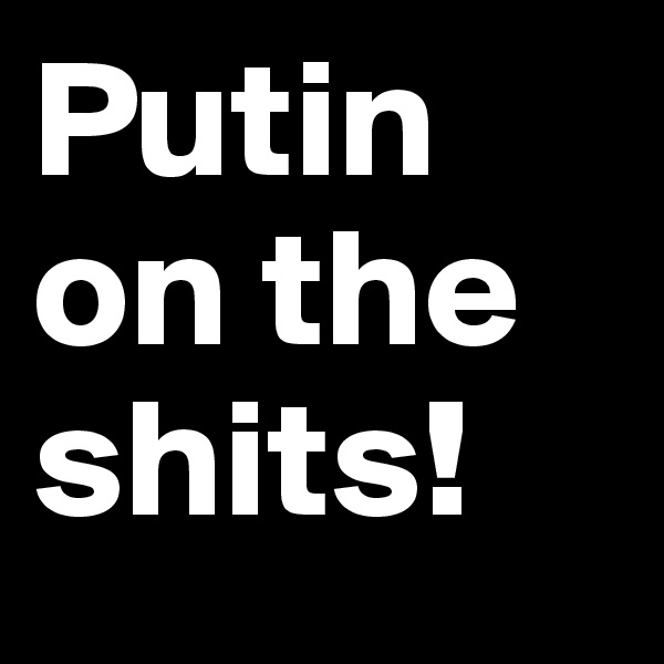Putin on the shits!