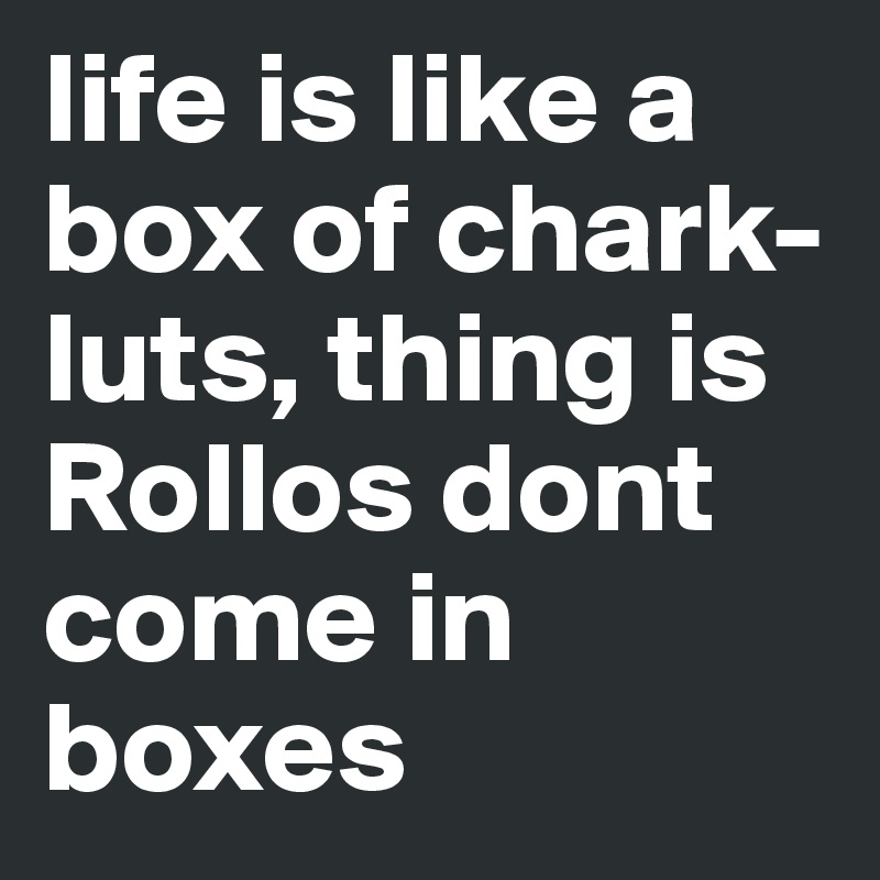 life is like a box of chark-luts, thing is Rollos dont come in boxes 