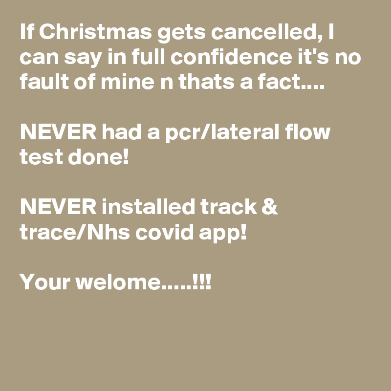 If Christmas gets cancelled, I can say in full confidence it's no fault of mine n thats a fact....

NEVER had a pcr/lateral flow test done!

NEVER installed track & trace/Nhs covid app!

Your welome.....!!!


