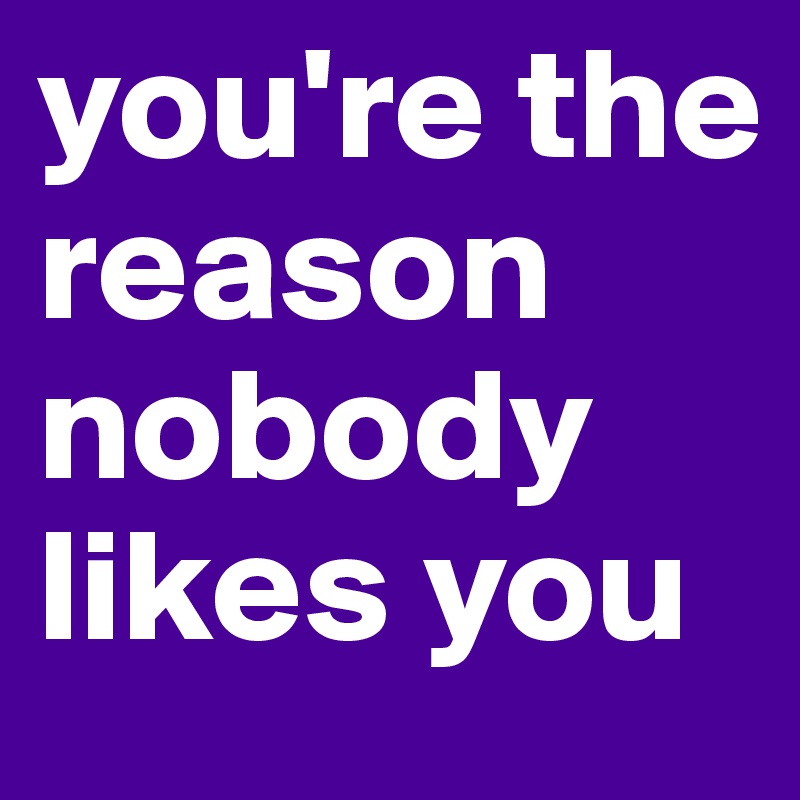 you're the reason nobody likes you